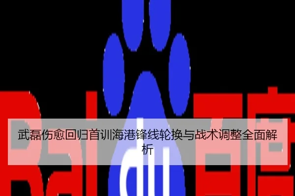 武磊伤愈回归首训海港锋线轮换与战术调整全面解析